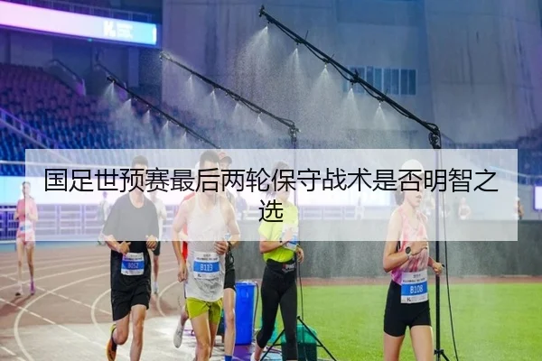 国足世预赛最后两轮保守战术是否明智之选