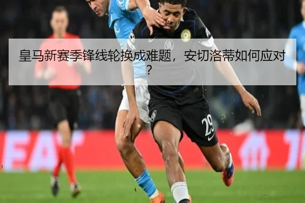 皇马新赛季锋线轮换成难题，安切洛蒂如何应对？