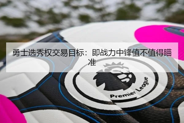 勇士选秀权交易目标：即战力中锋值不值得瞄准